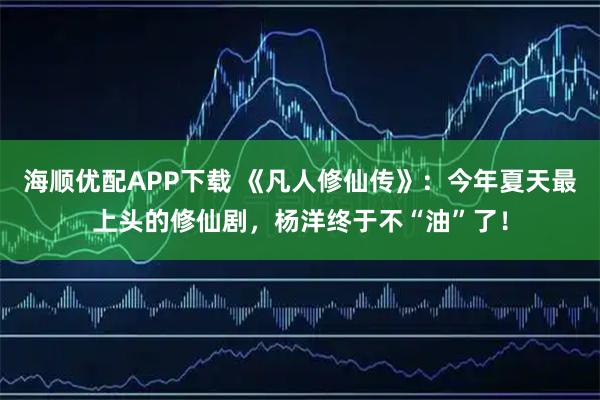 海顺优配APP下载 《凡人修仙传》：今年夏天最上头的修仙剧，杨洋终于不“油”了！