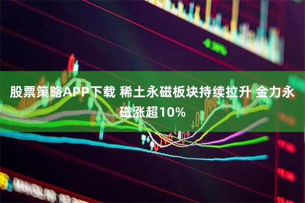 股票策略APP下载 稀土永磁板块持续拉升 金力永磁涨超10%