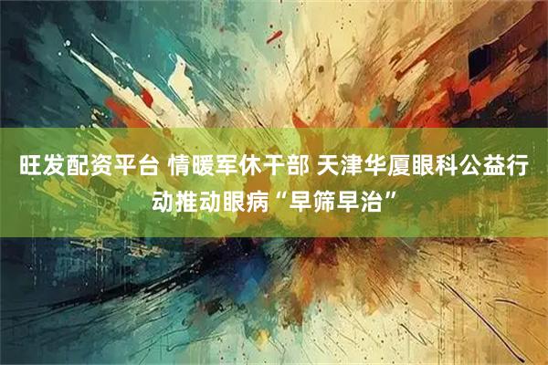旺发配资平台 情暖军休干部 天津华厦眼科公益行动推动眼病“早筛早治”