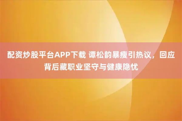 配资炒股平台APP下载 谭松韵暴瘦引热议，回应背后藏职业坚守与健康隐忧