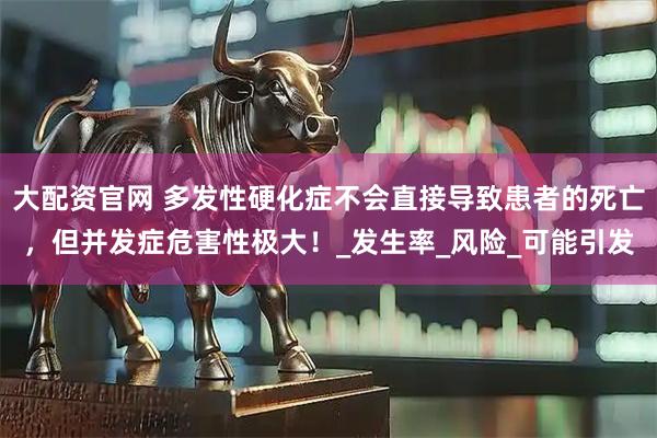 大配资官网 多发性硬化症不会直接导致患者的死亡，但并发症危害性极大！_发生率_风险_可能引发