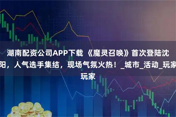 湖南配资公司APP下载 《魔灵召唤》首次登陆沈阳，人气选手集结，现场气氛火热！_城市_活动_玩家