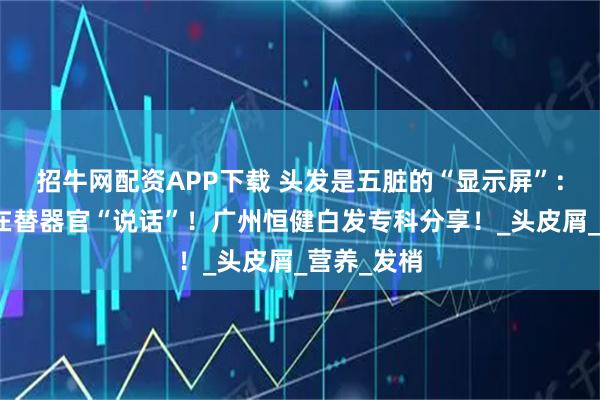 招牛网配资APP下载 头发是五脏的“显示屏”：你的头发在替器官“说话”！广州恒健白发专科分享！_头皮屑_营养_发梢