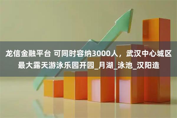 龙信金融平台 可同时容纳3000人，武汉中心城区最大露天游泳乐园开园_月湖_泳池_汉阳造