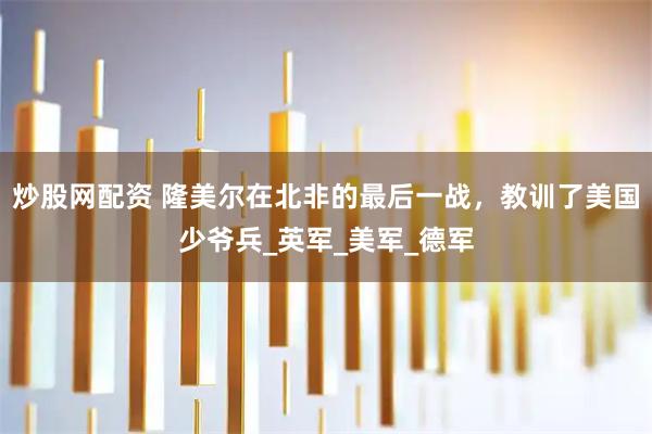炒股网配资 隆美尔在北非的最后一战，教训了美国少爷兵_英军_美军_德军