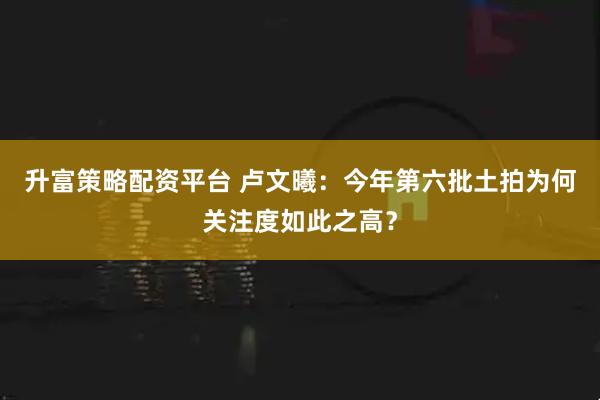 升富策略配资平台 卢文曦：今年第六批土拍为何关注度如此之高？
