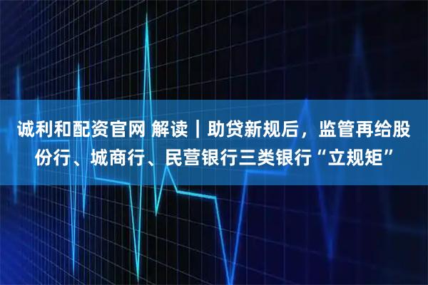 诚利和配资官网 解读|助贷新规后,监管再给股份行、城商行、民营银行三类银行“立规矩”