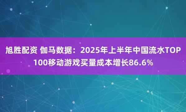 旭胜配资 伽马数据:2025年上半年中国流水TOP100移动游戏买量成本增长86.6%