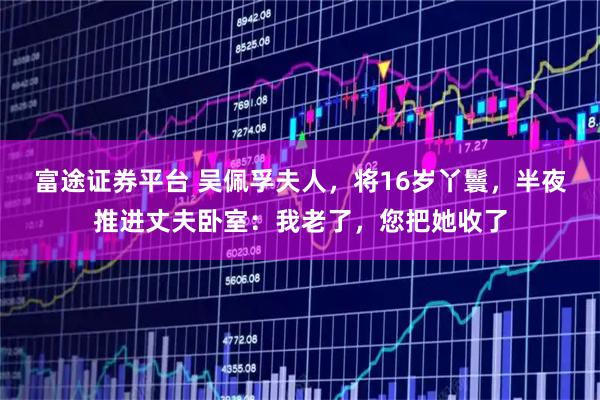 富途证券平台 吴佩孚夫人，将16岁丫鬟，半夜推进丈夫卧室：我老了，您把她收了