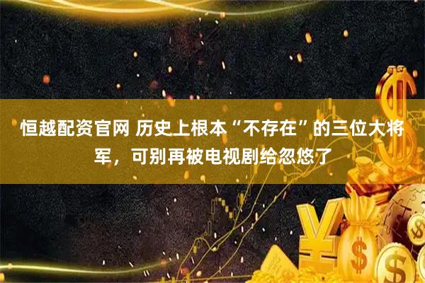恒越配资官网 历史上根本“不存在”的三位大将军，可别再被电视剧给忽悠了