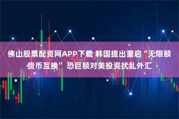 佛山股票配资网APP下载 韩国提出重启“无限额货币互换” 恐巨额对美投资扰乱外汇