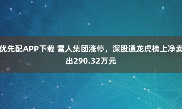 优先配APP下载 雪人集团涨停，深股通龙虎榜上净卖出290.32万元