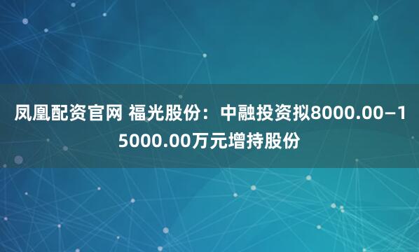 凤凰配资官网 福光股份：中融投资拟8000.00—15000.00万元增持股份